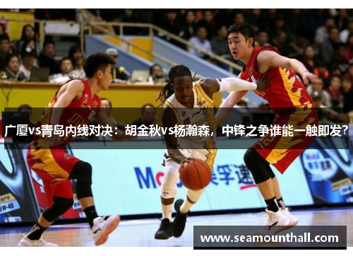 广厦vs青岛内线对决：胡金秋vs杨瀚森，中锋之争谁能一触即发？
