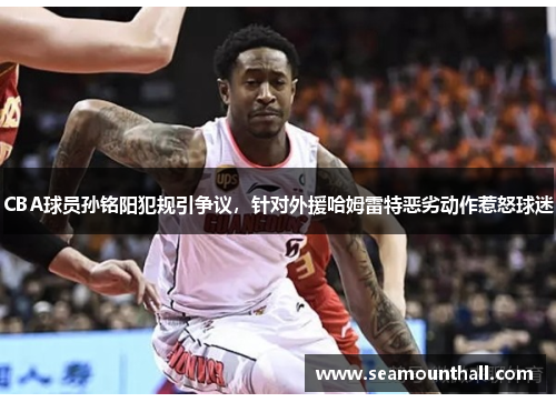 CBA球员孙铭阳犯规引争议，针对外援哈姆雷特恶劣动作惹怒球迷